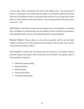 net asset value, which is determined at the end of each trading session. The average rate of
return as a combination of all mutual funds put together is not fixed but is generally more than
what earn is fixed deposits. However, each mutual fund will have its own average rate of return
based on several schemes that they have floated. In the recent past, Mutual Funs have given a
return of 18 – 35%.
Real Estate: For the bulk of investors the most important asset in their portfolio is a residential
house. In addition to a residential house, the more affluent investors are likely to be interested in
either agricultural land or may be in semi-urban land and the commercial property.
Precious Projects: Precious objects are items that are generally small in size but highly
valuable in monetary terms. Some important precious objects are like the gold, silver, precious
stones and also the unique art objects.
Life insurance: In broad sense, life insurance may be reviewed as an investment. Insurance
premiums represent the sacrifice and the assured the sum the benefits. The important types of
insurance policies in India are:
 Endowment assurance policy.
 Money back policy.
 Whole life policy.
 Term assurance policy.
 Unit-linked insurance plan.
14
 