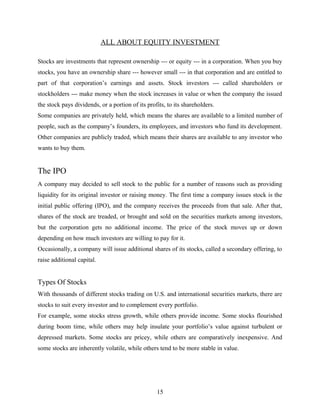 ALL ABOUT EQUITY INVESTMENT
Stocks are investments that represent ownership --- or equity --- in a corporation. When you buy
stocks, you have an ownership share --- however small --- in that corporation and are entitled to
part of that corporation’s earnings and assets. Stock investors --- called shareholders or
stockholders --- make money when the stock increases in value or when the company the issued
the stock pays dividends, or a portion of its profits, to its shareholders.
Some companies are privately held, which means the shares are available to a limited number of
people, such as the company’s founders, its employees, and investors who fund its development.
Other companies are publicly traded, which means their shares are available to any investor who
wants to buy them.
The IPO
A company may decided to sell stock to the public for a number of reasons such as providing
liquidity for its original investor or raising money. The first time a company issues stock is the
initial public offering (IPO), and the company receives the proceeds from that sale. After that,
shares of the stock are treaded, or brought and sold on the securities markets among investors,
but the corporation gets no additional income. The price of the stock moves up or down
depending on how much investors are willing to pay for it.
Occasionally, a company will issue additional shares of its stocks, called a secondary offering, to
raise additional capital.
Types Of Stocks
With thousands of different stocks trading on U.S. and international securities markets, there are
stocks to suit every investor and to complement every portfolio.
For example, some stocks stress growth, while others provide income. Some stocks flourished
during boom time, while others may help insulate your portfolio’s value against turbulent or
depressed markets. Some stocks are pricey, while others are comparatively inexpensive. And
some stocks are inherently volatile, while others tend to be more stable in value.
15
 