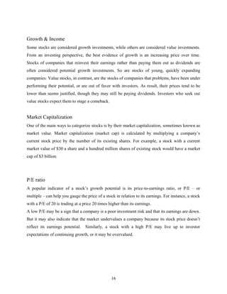 Growth & Income
Some stocks are considered growth investments, while others are considered value investments.
From an investing perspective, the best evidence of growth is an increasing price over time.
Stocks of companies that reinvest their earnings rather than paying them out as dividends are
often considered potential growth investments. So are stocks of young, quickly expanding
companies. Value stocks, in contrast, are the stocks of companies that problems, have been under
performing their potential, or are out of favor with investors. As result, their prices tend to be
lower than seems justified, though they may still be paying dividends. Investors who seek out
value stocks expect them to stage a comeback.
Market Capitalization
One of the main ways to categorize stocks is by their market capitalization, sometimes known as
market value. Market capitalization (market cap) is calculated by multiplying a company’s
current stock price by the number of its existing shares. For example, a stock with a current
market value of $30 a share and a hundred million shares of existing stock would have a market
cap of $3 billion.
P/E ratio
A popular indicator of a stock’s growth potential is its price-to-earnings ratio, or P/E – or
multiple – can help you gauge the price of a stock in relation to its earnings. For instance, a stock
with a P/E of 20 is trading at a price 20 times higher than its earnings.
A low P/E may be a sign that a company is a poor investment risk and that its earnings are down.
But it may also indicate that the market undervalues a company because its stock price doesn’t
reflect its earnings potential. Similarly, a stock with a high P/E may live up to investor
expectations of continuing growth, or it may be overvalued.
16
 