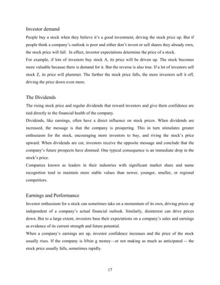Investor demand
People buy a stock when they believe it’s a good investment, driving the stock price up. But if
people think a company’s outlook is poor and either don’t invest or sell shares they already own,
the stock price will fall. In effect, investor expectations determine the price of a stock.
For example, if lots of investors buy stock A, its price will be driven up. The stock becomes
more valuable because there is demand for it. But the reverse is also true. If a lot of investors sell
stock Z, its price will plummet. The further the stock price falls, the more investors sell it off,
driving the price down even more.
The Dividends
The rising stock price and regular dividends that reward investors and give them confidence are
tied directly to the financial health of the company.
Dividends, like earnings, often have a direct influence on stock prices. When dividends are
increased, the message is that the company is prospering. This in turn stimulates greater
enthusiasm for the stock, encouraging more investors to buy, and riving the stock’s price
upward. When dividends are cut, investors receive the opposite message and conclude that the
company’s future prospects have dimmed. One typical consequence is an immediate drop in the
stock’s price.
Companies known as leaders in their industries with significant market share and name
recognition tend to maintain more stable values than newer, younger, smaller, or regional
competitors.
Earnings and Performance
Investor enthusiasm for a stock can sometimes take on a momentum of its own, driving prices up
independent of a company’s actual financial outlook. Similarly, disinterest can drive prices
down. But to a large extent, investors base their expectations on a company’s sales and earnings
as evidence of its current strength and future potential.
When a company’s earnings are up, investor confidence increases and the price of the stock
usually rises. If the company is li9sin g money—or not making as much as anticipated -- the
stock price usually falls, sometimes rapidly.
17
 