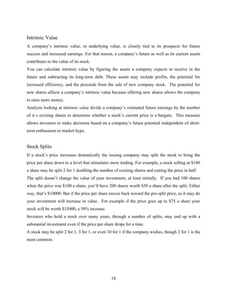 Intrinsic Value
A company’s intrinsic value, or underlying value, is closely tied to its prospects for future
success and increased earnings. For that reason, a company’s future as well as its current assets
contributes to the value of its stock.
You can calculate intrinsic value by figuring the assets a company expects to receive in the
future and subtracting its long-term debt. These assets may include profits, the potential for
increased efficiency, and the proceeds from the sale of new company stock. The potential for
new shares affects a company’s intrinsic value because offering new shares allows the company
to raise more money.
Analysts looking at intrinsic value divide a company’s estimated future earnings by the number
of it s existing shares to determine whether a stock’s current price is a bargain. This measure
allows investors to make decisions based on a company’s future potential independent of short-
term enthusiasm or market hype.
Stock Splits
If a stock’s price increases dramatically the issuing company may split the stock to bring the
price per share down to a level that stimulates more trading. For example, a stock selling at $100
a share may be split 2 for 1 doubling the number of existing shares and cutting the price in half.
The split doesn’t change the value of your investment, at least initially. If you had 100 shares
when the price was $100 a share, you’ll have 200 shares worth $50 a share after the split. Either
way, that’s $10000. But if the price per share moves back toward the pre-split price, as it may do
your investment will increase in value. For example if the price goes up to $75 a share your
stock will be worth $15000, a 50% increase.
Investors who hold a stock over many years, through a number of splits, may end up with a
substantial investment even if the price per share drops for a time.
A stock may be split 2 for 1, 3 for 1, or even 10 for 1 if the company wishes, though 2 for 1 is the
most common.
18
 