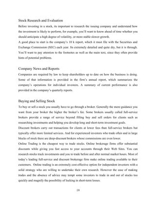 Stock Research and Evaluation
Before investing in a stock, its important to research the issuing company and understand how
the investment is likely to perform, for example, you’ll want to know ahead of time whether you
should anticipate a high degree of volatility, or more stable slower growth.
A good place to start is the company’s 10 k report, which it must file with the Securities and
Exchange Commission (SEC) each year. Its extremely detailed and quite dry, but it is through.
You’ll want to pay attention to the footnotes as well as the main text, since they often provide
hints of potential problems.
Company News and Reports
Companies are required by law to keep shareholders up to date on how the business is doing.
Some of that information is provided in the firm’s annual report, which summarizes the
company’s operations for individual investors. A summary of current performance is also
provided in the company’s quarterly reports.
Buying and Selling Stock
To buy or sell a stock you usually have to go through a broker. Generally the more guidance you
want from your broker the higher the broker’s fee. Some brokers usually called full-service
brokers provide a range of service beyond filling buy and sell orders for clients such as
researching investments and helping you develop long and short-term investment goals.
Discount brokers carry out transactions for clients at lower fees than full-service brokers but
typically offer more limited services. And for experienced investors who trade often and in large
blocks of stock there are deep-discount brokers whose commissions are even lower.
Online Trading is the cheapest way to trade stocks. Online brokerage firms offer substantial
discounts while giving you fast access to your accounts through their Web Sites. You can
research stocks track investments and you to trade before and after normal market hours. Most of
today’s leading full-service and discount brokerage firm make online trading available to their
customers. Online trading is an extremely cost-effective option for independent investors with a
solid strategy who are willing to undertake their own research. However the ease of making
trades and the absence of advice may tempt some investors to trade in and out of stocks too
quickly and magnify the possibility of locking in short-term losses.
19
 