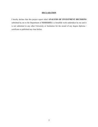 DECLARATION
I hereby declare that this project report titled ANALYSIS OF INVESTMENT DECISIONS
submitted by me to the Department of XXXXXXX is a bonafide work undertaken by me and it
is not submitted to any other University or Institution for the award of any degree diploma /
certificate or published any time before.
2
 