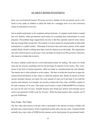 All ABOUT BONDS INVESTMENT
Have you ever-borrowed money? Of course you have whether we hit our parents up for a few
bucks to buy candy as children or asked the bank for a mortgage most of us have borrowed
money at some point in our lives.
Just as people need money so do companies and governments. A company needs funds to expand
into new markets, while governments need money for everything from infrastructure to social
programs. The problem large organizations run into is that they typically need far more money
than the average bank can provide. The solution is to raise money by issuing bonds (or other debt
instruments) to a public market. Thousands of investors then each lend a portion of the capital
needed. Really a bond is nothing more than a loan for which you are the lender. The organization
that sells a bond is known as the issuer. Your can think of a bond as an IOU given by a borrower
(the issuer) to a lender (the investor).
Of course, nobody would loan his or her hard-earned money for nothing. The issuer of a bond
must pay the investor something extra for the privilege of using his or her money. This ‘extra’
comes in the form of interest payments, which are made at a predetermined rate and schedule.
The interest rate is often referred to as the coupon. The date on which the issuer has to repay the
amount borrowed (known as face value) is called the maturity date. Bonds are known as fixed-
income securities because you know the exact amount of cash you’ll get back if you hold the
security until maturity. For example, say you buy a bond with a face value of $1000 a coupon of
8% and a maturity of 10 years. This means you’ll receive a total of $80 ($1000*8%) of interest
per year for the next 10 years. Actually because most bonds pay interest semi-annually you’ll
receive two payments of $40 a year for 10 years. When the bond matures after a decade, you’ll
get your $1000 back.
Face Value / Par Value
The face value (also known as the par value or principal) is the amount of money a holder will
get back once a bond matures. Newly issued bond usually sells at the par value. Corporate bonds
normally have a par value of $1000 but this amount can be much greater for government bonds.
21
 