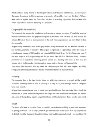 What confuses many people is that the par value is not the price of the bond. A bond’s price
fluctuates throughout its life in response to a number of variables (more on this later). When a
bond trades at a price above the face value, it is said to be selling a premium. When a bond sells
below face value it is said to be selling at a discount.
Coupon (The Interest Rate)
The coupon is the amount the bondholder will receive as interest payments. It’s called a ‘coupon’
because sometimes there are physical coupons on the bond that you tear off and redeem for
interest. However this was more common in the past. Nowadays records are more likely to kept
electronically.
As previously mentioned most bonds pay interest every six months but it’s possible for them to
pay monthly, quarterly or annually. The coupon is expressed as a percentage of the par value. If
a bond pays a coupon of 10% and its par value is $1000 then it’ll pay %100 of interest a year. A
rate that stays as a fixed percentage of the par value like this is a fixed-rate bond. Another
possibility is an adjustable interest payment known as a floating-rate bond. In this case the
interest rate is tied to market rates through an index such as the rate on Treasury bills.
You might think investors will pay more for a high coupon than for a low coupon. All things
being equal a lower coupon means that the price of the bond will fluctuate more.
Maturity
The maturity date is the date in the future on which the investor’s principal will be repaid.
Maturities can range from as little as one day to as long as 20 years (though terms of 100 years
have been issued).
A bond that matures in one year is much more predictable and thus less risky than a bond that
matures in 20 years. Therefore in general the longer the time to maturity the higher the interest
rate. Also all things being equal a longer-term bond will fluctuate more than a shorter-term bond.
Issuer
The issuer of a bond is a crucial factor to consider, as the issuers stability is your main assurance
of getting paid back. For example, the U.S government is far more secure than any corporation.
Its default risk (the chance of the debt not being paid back) is extremely small – so small that U.S
22
 