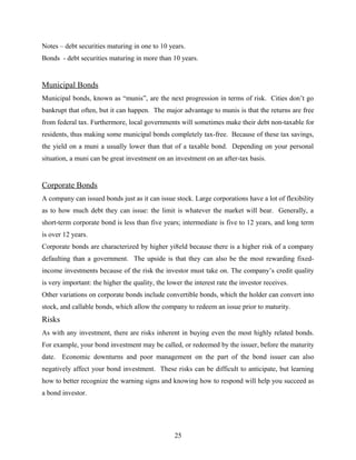 Notes – debt securities maturing in one to 10 years.
Bonds - debt securities maturing in more than 10 years.
Municipal Bonds
Municipal bonds, known as “munis”, are the next progression in terms of risk. Cities don’t go
bankrupt that often, but it can happen. The major advantage to munis is that the returns are free
from federal tax. Furthermore, local governments will sometimes make their debt non-taxable for
residents, thus making some municipal bonds completely tax-free. Because of these tax savings,
the yield on a muni a usually lower than that of a taxable bond. Depending on your personal
situation, a muni can be great investment on an investment on an after-tax basis.
Corporate Bonds
A company can issued bonds just as it can issue stock. Large corporations have a lot of flexibility
as to how much debt they can issue: the limit is whatever the market will bear. Generally, a
short-term corporate bond is less than five years; intermediate is five to 12 years, and long term
is over 12 years.
Corporate bonds are characterized by higher yi8eld because there is a higher risk of a company
defaulting than a government. The upside is that they can also be the most rewarding fixed-
income investments because of the risk the investor must take on. The company’s credit quality
is very important: the higher the quality, the lower the interest rate the investor receives.
Other variations on corporate bonds include convertible bonds, which the holder can convert into
stock, and callable bonds, which allow the company to redeem an issue prior to maturity.
Risks
As with any investment, there are risks inherent in buying even the most highly related bonds.
For example, your bond investment may be called, or redeemed by the issuer, before the maturity
date. Economic downturns and poor management on the part of the bond issuer can also
negatively affect your bond investment. These risks can be difficult to anticipate, but learning
how to better recognize the warning signs and knowing how to respond will help you succeed as
a bond investor.
25
 