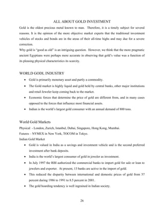 ALL ABOUT GOLD INVESTMENT
Gold is the oldest precious metal known to man. Therefore, it is a timely subject for several
reasons. It is the opinion of the more objective market experts that the traditional investment
vehicles of stocks and bonds are in the areas of their all-time highs and may due for a severe
correction.
Why gold is “good as old” is an intriguing question. However, we think that the more pragmatic
ancient Egyptians were perhaps more accurate in observing that gold’s value was a function of
its pleasing physical characteristics its scarcity.
WORLD GODL INDUSTRY
• Gold is primarily monetary asset and partly a commodity.
• The Gold market is highly liquid and gold held by central banks, other major institutions
and retail Jeweler keep coming back to the market.
• Economic forces that determine the price of gold are different from, and in many cases
opposed to the forces that influence most financial assets.
• Indian is the world’s largest gold consumer with an annual demand of 800 tons.
World Gold Markets
Physical - London, Zurich, Istanbul, Dubai, Singapore, Hong Kong, Mumbai.
Futures – NYMEX in New York, TOCOM in Tokyo.
Indian Gold Market
• Gold is valued in India as a savings and investment vehicle and is the second preferred
investment after bank deposits.
• India is the world’s largest consumer of gold in jeweler as investment.
• In July 1997 the RBI authorized the commercial banks to import gold for sale or loan to
jewelers and exporter. At present, 13 banks are active in the import of gold.
• This reduced the disparity between international and domestic prices of gold from 57
percent during 1986 to 1991 to 8.5 percent in 2001.
• The gold hoarding tendency is well ingrained in Indian society.
26
 