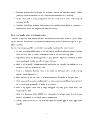 • Domestic consumption is dictated by monsoon, harvest and marriage season. Indian
jewellery off takes is sensitive to price increase and even more so to volatility.
• In the cities gold is facing competition from the stock market and a wide range of
consumer goods.
• Facilities for refining, assaying, making them into standard bars in India, as compared to
the rest of the world, are insignificant, both qualitatively.
How gold stacks up as investment option
Gold and silver have been popular in India because historically these acted as a good hedge
against inflation. In that sense these metals have been more attractive than bank deposits or gilt-
edged securities.
Despite recent hiccups, gold is an important and popular investment for many reasons:
• In many countries gold remains an integral part of social and religious customs, besides
being the basic form of saving. Shakespeare called it ‘the saint-seducing gold’.
• Superstition about the healing powers of gold persists. Ayurvedic medicine in India
recommends gold powder and pills for many ailments.
• Gold is indestructible. It does not tarnish and is also not corroded by acid-except by a
mixture of nitric and hydrochloric acids.
• Gold is so malleable that one ounce of the metal can be beaten into a sheet covering
nearly a hundred square feet.
• Gold is so ductile that one ounce of it can be drawn into fifty miles of thin gold wire.
• Gold is an excellent conductor of electricity; a microscopic circuit of liquid gold ‘printed’
on a ceramic strip saves miles of wiring in a computer.
• Gold is so highly valued that a single smuggler can carry gold worth Rs.50 lakh
underneath his shirt.
• Gold is so dense that all the 90,000 tones estimated to have been mined through history
could be transported by one single modern super tanker.
• Finally, gold is scam-free. So far, there have been no Mundra-type or Mehta-type scams
in gold.
27
 