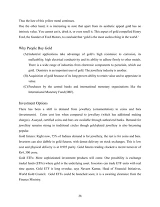 Thus the lure of this yellow metal continues.
One the other hand, it is interesting to note that apart from its aesthetic appeal gold has no
intrinsic value. You cannot eat it, drink it, or even smell it. This aspect of gold compelled Henry
Ford, the founder of Ford Motors, to conclude that ‘gold is the most useless thing in the world.’
Why People Buy Gold
(A) Industrial applications take advantage of gold’s high resistance to corrosion, its
malleability, high electrical conductivity and its ability to adhere firmly to other metals.
There is a wide range of industries from electronic components to porcelain, which use
gold. Dentistry is an important user of gold. The jewellery industry is another.
(B) Acquisition of gold because of its long-proven ability to retain value and to appreciate in
value.
(C) Purchases by the central banks and international monetary organizations like the
International Monetary Fund (IMF).
Investment Options
There has been a shift in demand from jewellery (ornamentation) to coins and bars
(investments). Coins cost less when compared to jewellery (which has additional making
charges). Assayed, certified coins and bars are available through authorized banks. Demand for
jewellery remains strong in traditional circles though gold-plated jewellery is also becoming
popular.
Gold futures: Right now, 75% of Indians demand is for jewellery, the rest is for coins and bars.
Investors can also dabble in gold futures; with demat delivery on stock exchanges. This is low
cost and physical delivery is at 0.995 purity. Gold futures trading clocked a recent turnover of
Rs4, 300 crore.
Gold ETFs: More sophisticated investment products will come. One possibility is exchange
traded funds (ETFs) where gold is the underlying asset. Investors can trade ETF units with real
time quotes. Gold ETF is long overdue, says Naveen Kumar, Head of Financial Initiatives,
World Gold Council. Gold ETFs could be launched soon; it is a awaiting clearance from the
Finance Ministry.
28
 