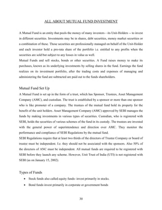 ALL ABOUT MUTUAL FUND INVESTMENT
A Mutual Fund is an entity that pools the money of many investors—its Unit-Holders -- to invest
in different securities. Investments may be in shares, debt securities, money market securities or
a combination of these. Those securities are professionally managed on behalf of the Unit-Holder
and each investor hold a pro-rata share of the portfolio i.e. entitled to any profits when the
securities are sold but subject to any losses in value as well.
Mutual Funds and sell stocks, bonds or other securities. A Fund raises money to make its
purchases, known as its underlying investments by selling shares in the fund. Earnings the fund
realizes on its investment portfolio, after the trading costs and expenses of managing and
administering the fund are subtracted are paid out to the funds shareholders.
Mutual Fund Set Up
A Mutual Fund is set up in the form of a trust, which has Sponsor, Trustees, Asset Management
Company (AMC), and custodian. The trust is established by a sponsor or more than one sponsor
who is like promoter of a company. The trustees of the mutual fund hold its property for the
benefit of the unit holders. Asset Management Company (AMC) approved by SEBI manages the
funds by making investments in various types of securities. Custodian, who is registered with
SEBI, holds the securities of various schemes of the fund in its custody. The trustees are invested
with the general power of superintendence and direction over AMC. They monitor the
performance and compliance of SEBI Regulations by the mutual fund.
SEBI Regulations require that at least two thirds of the directors of Trustee Company or board of
trustee must be independent. I.e. they should not be associated with the sponsors. Also 50% of
the directors of ANC must be independent. All mutual funds are required to be registered with
SEBI before they launch any scheme. However, Unit Trust of India (UTI) is not registered with
SEBI (as on January 15, 2002).
Types of Funds
• Stock funds also called equity funds- invest primarily in stocks.
• Bond funds invest primarily in corporate or government bonds
30
 