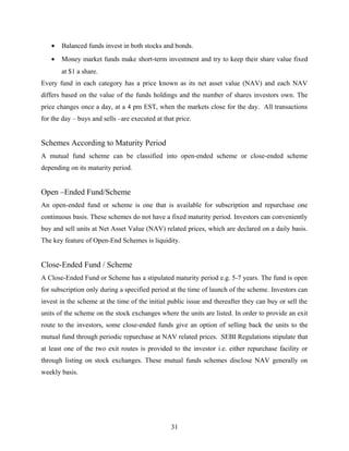 • Balanced funds invest in both stocks and bonds.
• Money market funds make short-term investment and try to keep their share value fixed
at $1 a share.
Every fund in each category has a price known as its net asset value (NAV) and each NAV
differs based on the value of the funds holdings and the number of shares investors own. The
price changes once a day, at a 4 pm EST, when the markets close for the day. All transactions
for the day – buys and sells –are executed at that price.
Schemes According to Maturity Period
A mutual fund scheme can be classified into open-ended scheme or close-ended scheme
depending on its maturity period.
Open –Ended Fund/Scheme
An open-ended fund or scheme is one that is available for subscription and repurchase one
continuous basis. These schemes do not have a fixed maturity period. Investors can conveniently
buy and sell units at Net Asset Value (NAV) related prices, which are declared on a daily basis.
The key feature of Open-End Schemes is liquidity.
Close-Ended Fund / Scheme
A Close-Ended Fund or Scheme has a stipulated maturity period e.g. 5-7 years. The fund is open
for subscription only during a specified period at the time of launch of the scheme. Investors can
invest in the scheme at the time of the initial public issue and thereafter they can buy or sell the
units of the scheme on the stock exchanges where the units are listed. In order to provide an exit
route to the investors, some close-ended funds give an option of selling back the units to the
mutual fund through periodic repurchase at NAV related prices. SEBI Regulations stipulate that
at least one of the two exit routes is provided to the investor i.e. either repurchase facility or
through listing on stock exchanges. These mutual funds schemes disclose NAV generally on
weekly basis.
31
 