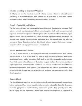 Schemes according to Investment Objective
A Scheme can also be classified a growth scheme, income scheme or balanced scheme
considering its investment objective. Such schemes may be open-ended or close-ended schemes
as described earlier. Such schemes may be classified mainly as follows.
Growth / Equity Oriented Scheme
The aim of growth funds is to provide capital appreciation over the medium to long-term. Such
schemes normally invest a major part of their corpus in equities. Such funds have comparatively
high risks. These schemes provide different options to the investors like dividend option, capital
appreciation etc. And the investors may choose an option depending on their preference. The
investors must indicate the option in the application form. The mutual funds also allow the
investors to change the options at a later date. Growth schemes are good for investors having a
long-term outlook seeking appreciation over a period of time.
Income /Debt Oriented Scheme
The aim of income funds is to provide regular and steady income to investors. Such schemes
generally invest in fixed income securities such as bonds, corporate debentures, Government
securities and money market instruments. Such funds are less risky compared to equity schemes.
These funds are not affected because of fluctuations in equity markets. However opportunities of
capital appreciation are also limited in such funds. The NAVs of such funds are affected because
of change in interest rates in the country. If the interest rates fall, NAVs of such funds are likely
to increase in the short run and vice versa. However long term investors may not bother about
these fluctuations.
Balanced Fund
The aim of balanced funds is to provide both growth and regular income as such schemes invest
both in equities and fixed income securities in the proportion indicated in their offer documents.
These are appropriate for investors looking for moderate growth. They generally invest 40%-
60% in equity and debt instruments. These funds are also affected because of fluctuations in
32
 