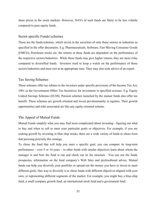 share prices in the stock markets. However, NAVs of such funds are likely to be less volatile
compared to pure equity funds.
Sector specific Funds/schemes
These are the funds/schemes, which invest in the securities of only those sectors or industries as
specified in the offer documents. E.g. Pharmaceuticals, Software, Fast Moving Consumer Goods
(FMCG), Petroleum stocks etc. the returns in these funds are dependent on the performance of
the respective sectors/industries. While these funds may give higher returns, they are more risky
compared to diversified funds. Investors need to keep a watch on the performance of those
sectors/industries and must exit at an appropriate time. They may also seek advice of an expert.
Tax Saving Schemes
These schemes offer tax rebates to the investors under specific provisions of the Income Tax Act,
1961 as the Government Offers Tax Incentives for investment in specified avenues. E.g. Equity
Linked Savings Schemes (ELSS). Pension schemes launched by the mutual funds also offer tax
benefit. These schemes are growth oriented and invest pre-dominantly in equities. Their growth
opportunities and risks associated are like any equity-oriented scheme.
The Appeal of Mutual Funds
Mutual Funds simplify what you may find most complicated about investing—figuring out what
to buy and when to sell to meet your particular goals or objectives. For example, if you are
seeking growth by investing in blue chip stocks, there are a wide variety of funds to chose from
that pursuing precisely this strategy.
To chose the fund that will help you meet a specific goal, you can compare its long-term
performance – over 5 or 10 years – to other funds with similar objectives learn about whom the
manager is and how the fund is run and check out its fee structure. You can use the funds
prospectus, information on the fund company’s Web Sites and professi0onal advice. Mutual
funds can help you diversify your portfolio or spread out the money you have to invest to meet
different goals. One way to diversify is to chose funds with different objectives aligned with your
own, or representing different segments of the market. For example, you might buy a blue-chip
fund, a small company growth fund, an international stock fund and a government fund.
33
 