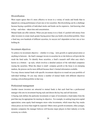 Diversification
Most expert agrees that it’s more effective to invest in a variety of stocks and bonds than to
depend on a strong performance of just one or two securities. But diversifying can be a challenge
because buying a portfolio of individual stocks and bonds can be expensive. And knowing what
to buy – and when – taken time and concentration.
Mutual funds can offer solution. When you put money in to a fund, it’s pooled with money from
other investors to create much greater buying power than you build a diversified portfolio. Since
a fund may own hundreds of different securities, its success isn’t dependent on how one or two
holding do.
Investment objectives
To achieve its investment objective – whether it is long – term growth or capital preservation or
anything in between – the fund’s manager invests in securities he or she believes will provide the
result the fund seeks. To identify those securities, a fund’s research staff often uses what’s
known as a bottom – up style, which involves a detailed analysis of the individual companies
issuing the securities. When the object is small– company growth or the focus is on emerging
markets, the process can be more difficult because there’s limited information available.
You may choose mutual funds with specific investment objectives to round out your portfolio of
individual holdings. Or you may choose a number of mutual funds with different objectives
creating a diversified portfolio in that way.
Professional management
Another reason investors are attracted to mutual funds is that each fund has a professional
manager who sets its investment buying style and directs the key buy and sell decisions.
A buying style defines the particular investments or types of investments a fund makes from the
pool that may be appropriate for meeting its objective. For example, in seeking long-term capital
appreciation, some equity fund managers stress value investments, which mean they buy stocks
whose prices are lower than might be expected. Others stress growth investments; often younger,
dynamic companies the manager believes will become major players in their industry or in the
economy as a whole.
34
 