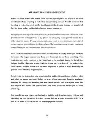 ALL ABOUT REAL ESTAES INVESTMENT
Before the stock market and mutual funds became popular places for people to put their
investment dollars, investing in real estate was extremely popular. We still maintain that
investing in real estate is not just for land barons or the rich and famous. As a matter of
fact, the home we buy and live in is often our biggest investment.
Flying high on the wings of booming real estate, property in India has become a dream for every
potential investor looking forward to dig profits. All are eyeing Indian property market for a
wide variety of reasons It’s ever growing economy, which is on a continuous rise with 8.1
percent increase witnessed in the last financial year. The boom in economy increases purchasing
power of its people and creates demand for real estate sector
Once you have made the decision to become a homeowner, it usually means you will have
to borrow the largest amount you have ever borrowed to purchase something. This
realization may make you want to bury your head in the sand and sign on the dotted line,
but you shouldn’t. For most people, this is the largest purchase they will ever make during
their lifetime, and this makes it all the more important to gather as much knowledge as
possible about what they’re getting into.
We give you the information you need, including making the decision on whether, when
and what you should purchase; finding the types of mortgages and financing available;
handling the closing; and knowing what you’ll need when its time to sell your home. We
also explain the income tax consequences and asset protection advantages of home
ownership.
You can also use real estate, whether land or building strictly as investment vehicles, and
depending on your individual situation, you can do it on a grand or smaller scale. Let’s
look at the world of real estate and the investing options available.
36
 