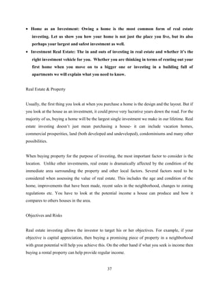 • Home as an Investment: Owing a home is the most common form of real estate
investing. Let us show you how your home is not just the place you live, but its also
perhaps your largest and safest investment as well.
• Investment Real Estate: The in and outs of investing in real estate and whether it’s the
right investment vehicle for you. Whether you are thinking in terms of renting out your
first home when you move on to a bigger one or investing in a building full of
apartments we will explain what you need to know.
Real Estate & Property
Usually, the first thing you look at when you purchase a home is the design and the layout. But if
you look at the house as an investment, it could prove very lucrative years down the road. For the
majority of us, buying a home will be the largest single investment we make in our lifetime. Real
estate investing doesn’t just mean purchasing a house- it can include vacation homes,
commercial prosperities, land (both developed and undeveloped), condominiums and many other
possibilities.
When buying property for the purpose of investing, the most important factor to consider is the
location. Unlike other investments, real estate is dramatically affected by the condition of the
immediate area surrounding the property and other local factors. Several factors need to be
considered when assessing the value of real estate. This includes the age and condition of the
home, improvements that have been made, recent sales in the neighborhood, changes to zoning
regulations etc. You have to look at the potential income a house can produce and how it
compares to others houses in the area.
Objectives and Risks
Real estate investing allows the investor to target his or her objectives. For example, if your
objective is capital appreciation, then buying a promising piece of property in a neighborhood
with great potential will help you achieve this. On the other hand if what you seek is income then
buying a rental property can help provide regular income.
37
 