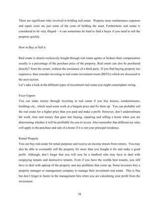 There are significant risks involved in holding real estate. Property taxes maintenance expenses
and repair costs are just some of the costs of holding the asset. Furthermore real estate is
considered to be very illiquid – it can sometimes be hard to find a buyer if you need to sell the
property quickly.
How to Buy or Sell it
Real estate is almost exclusively bought through real estate agents or brokers their compensation
usually is a percentage of the purchase price of the property. Real estate can also be purchased
directly7 from the owner, without the assistance of a third party. If you find buying property too
expensive, then consider investing in real estate investment trusts (REITs) which are discussed in
the next section.
Let’s take a look at the different types of investment real estate you might contemplate owing.
Fixer-Uppers
You can make money through investing in real estate if you buy houses, condominiums,
buildings etc., which need some work at a bargain price and fix them up. You can probably sell
the real estate for a higher price than you paid and make a profit. However, don’t underestimate
the work, time and money that goes into buying, repairing and selling a home when you are
determining whether it will be profitable for you to invest. Also remember that different tax rules
will apply to the purchase and sale of a home if it is not your principal residence.
Rental Property
You can buy real estate for rental purposes and receive an income stream from renters. You may
also be able to eventually sell the property for more than you bought it for and make a good
profit. Although, don’t forget that you will now be a landlord who may have to deal with
nonpaying tenants and destructive tenants. Even if you have the worlds best tenants, you still
have to deal with upkeep of the property and any problems that come up. Some investors hire a
property manager or management company to manage their investment real estate. This is fine
but don’t forget to factor in the management fees when you are calculating your profit from the
investment.
38
 