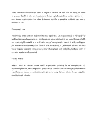 Please remember that rental real estate is subject to different tax rules than the home you reside
in. you may be able to take tax deductions for losses, capital expenditure and depreciation if you
meet certain requirements, but other deductions specific to principle residence may not be
available to you.
Unimproved Land
Unimproved land is difficult investment to make a profit in. Unless you manage to buy a piece of
land that is extremely desirable at a good price and are certain that it is not barred from profitable
use for the neighborhood it is located in (because of zoning or other issues), it will probably cost
you more to own the property than you will ever make selling it. (Remember you will still have
to pay property taxes and will also likely incur other upkeep costs on the land and you won’t be
receiving any income from rents).
Second Homes
Second Homes or vacation homes should be purchased primarily for vacation purposes not
investment purposes. Most people end up with a loss on their vacation home properties because
even if you can manage to rent the home, the costs of owning the home almost always exceed the
rental income it bring in.
39
 