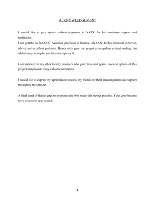 ACKNOWLEDGEMENT
I would like to give special acknowledgement to XXXX for his consistent support and
motivation.
I am grateful to XXXXX, Associate professor in finance, XXXXX, for his technical expertise,
advice and excellent guidance. He not only gave my project a scrupulous critical reading, but
added many examples and ideas to improve it.
I am indebted to my other faculty members who gave time and again reviewed options of this
project and provide many valuable comments.
I would like to express my appreciation towards my friends for their encouragement and support
throughout this project.
A final word of thanks goes to everyone else who made this project possible. Your contributions
have been most appreciated.
4
 