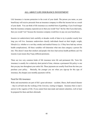 ALL ABOUT LIFE INSURANCE INVESTMENT
Life Insurance is income protection in the event of your death. The person you name, as your
beneficiary will receive proceeds from an insurance company to offset the income lost as a result
of your death. You can think of life insurance as a morbid from of gambling: if you lived longer
than the insurance company expected you to then you would “lose” the bet. But if you died early,
then you would “win” because the insurance company would have to pay out your beneficiary.
Insurers (or underwriters) look carefully at decades worth of data to try to predict exactly how
long you will live. Insurance underwriters classify individuals based on their height, weight,
lifestyle (i.e. whether or o not they smoke) and medical history (i.e. if they have had any serious
health complications). All these variables will determine what rate class category a person fits
into. This doesn’t mean that smokers and people who have had serious health problems can’t be
insured, it just means they’ll pay different premiums.
There are two very common kinds of life insurance term life and permanent life. Term life
insurance is usually for a relatively short period of time, whereas a permanent life policy is one
that you pay into throughout your entire life. These payments are usually fixed from the time you
purchase your policy. Basically, the younger you are when you sign-up for this type of
insurance, the cheaper your monthly payments will be.
Need for life insurance
Risks and uncertainties are part of life’s great adventure – accident, illness, theft natural disaster
– they’re all built into the working of the Universe, waiting to happen. Insurance then is man’s
answer to the vagaries of life. If you cannot beat man-made and natural calamities, well at least
be prepared for them and their aftermath.
40
 