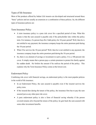 Types of life Insurance
Most of the products offered by Indian Life insurers are developed and structured around these
“basic” policies and are usually an extension or a combination of these policies. So, the different
types of insurance policies are
Term Insurance Policy
• A term insurance policy is a pure risk cover for a specified period of time. What this
means is that the sum assured is payable only if the policyholder ides within the policy
term. For instance, if a person buys Rs.2 lakh policy for 10-years period? Well, then he is
not entitled to any payment; the insurance company keeps the entire premium paid during
the 10-year period.
• What if he survives the 10-year period? Well, then he is not entitled to any payment; the
insurance company keeps the entire premium paid during the 10-year period.
• So, there is no element of savings or investment in such a policy. It is a 100 percent risk
cover. It simply means that a person pays a certain premium to protect his family against
his sudden death. He forfeits the amount if he outlives the period of the policy. This
explains why the Term Insurance Policy comes at the lowest cost.
Endowment Policy
Combining risk cover with financial savings, an endowment policy is the most popular policies
in the world of life insurance.
• In an Endowment Policy, the sum assured is payable even if the insured survives the
policy term.
• If the insured dies during the tenure of the policy, the insurance firm has to pay the sum
assured just as any other pure risk cover.
• A pure endowment policy is also a form of financial saving whereby if the person
covered remains alive beyond the tenure of the policy; he gets back the sum assured with
some other investment benefits.
41
 