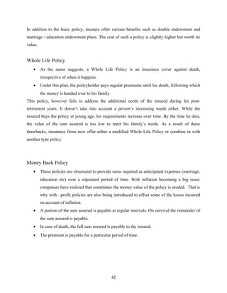 In addition to the basic policy, insurers offer various benefits such as double endowment and
marriage / education endowment plans. The cost of such a policy is slightly higher but worth its
value.
Whole Life Policy
• As the name suggests, a Whole Life Policy is an insurance cover against death,
irrespective of when it happens.
• Under this plan, the policyholder pays regular premiums until his death, following which
the money is handed over to his family.
This policy, however fails to address the additional needs of the insured during his post-
retirement years. It doesn’t take into account a person’s increasing needs either. While the
insured buys the policy at young age, his requirements increase over time. By the time he dies,
the value of the sum assured is too low to meet his family’s needs. As a result of these
drawbacks, insurance firms now offer either a modified Whole Life Policy or combine in with
another type policy.
Money Back Policy
• These policies are structured to provide sums required as anticipated expenses (marriage,
education etc) over a stipulated period of time. With inflation becoming a big issue,
companies have realized that sometimes the money value of the policy is eroded. That is
why with –profit policies are also being introduced to offset some of the losses incurred
on account of inflation.
• A portion of the sum assured is payable at regular intervals. On survival the remainder of
the sum assured is payable.
• In case of death, the full sum assured is payable to the insured.
• The premium is payable for a particular period of time.
42
 