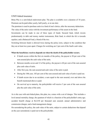 UNIT-linked insurance
Bima Plus is a unit-linked endowment plan. The plan is available over a duration of 10 years.
Premium can be paid either yearly, half-yearly, or at one shot.
The premium is used to purchase units in a fund of one's choice, after the necessary deductions.
The value of the units varies with the investment performance of the assets in the fund.
Investments can be made in one of three types of funds: Secured fund, which invests
predominantly in debt and money market instruments; Risk fund, in which the tilt is towards
equities; and a Balanced Fund, a blend of the two.
Switching between funds is allowed twice during the policy term, subject to the condition that
they are at least two years apart. Charges for switching are 2 per cent of the fund's cash value.
What the beneficiary receives depends on when the death of the policyholder occurs.
• If death occurs within the first six months of the policy, the payout is 30 per cent of the
sum assured plus the cash value of the units.
• Between months seven and 12 of the policy, the payout is 60 per cent of the sum assured
plus cash value of units.
• After first year, the sum assured and cash value of the units is paid.
• During the 10th year, 105 per cent of the sum assured and cash value of units is paid out.
• If death occurs due to an accident, a sum equal to the sum assured, over and above the
benefit mentioned above is paid.
• On survival up to maturity, the policyholder will receive 5 per cent of the sum assured
plus the cash value of the units.
As is the case with unit-linked plans, this plan, too, comes with a set of charges. This includes a
level annual mortality charge, the quantum of which is a function of the policyholder's entry age;
accident benefit charge at Rs.0.50 per thousand sum assured; annual administrative and
commission charges; and a fund management charge.
On surrendering the policy, the cash value of the units, subject to certain deductions that depend
on the year surrendered, is paid out to the policyholder.
43
 