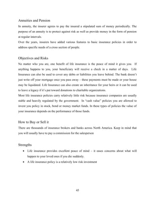 Annuities and Pension
In annuity, the insurer agrees to pay the insured a stipulated sum of money periodically. The
purpose of an annuity is to protect against risk as well as provide money in the form of pension
at regular intervals.
Over the years, insurers have added various features to basic insurance policies in order to
address specific needs of a cross section of people.
Objectives and Risks
No matter who you are, one benefit of life insurance is the peace of mind it gives you. If
anything happens to you, your beneficiary will receive a check in a matter of days. Life
Insurance can also be used to cover any debts or liabilities you leave behind. The bank doesn’t
just write off your mortgage once you pass away – these payments must be made or your house
may be liquidated. Life Insurance can also create an inheritance for your heirs or it can be used
to leave a legacy if it’s put toward donations to charitable organizations.
Most life insurance policies carry relatively little risk because insurance companies are usually
stable and heavily regulated by the government. In “cash value” policies you are allowed to
invest you policy in stock, bond or money market funds. In these types of policies the value of
your insurance depends on the performance of those funds.
How to Buy or Sell it
There are thousands of insurance brokers and banks across North America. Keep in mind that
you will usually have to pay a commission for the salesperson
Strengths
• Life insurance provides excellent peace of mind – it eases concerns about what will
happen to your loved ones if you die suddenly.
• A life insurance policy is a relatively low risk investment
45
 