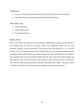 Weaknesses
• If you live a long life, your family likely won’t get the full value out of your policy.
• Cash value funds can fluctuate depending on the financial markets.
Three Main Uses
• Income Protection
• Capital Appreciation
• Tax-Deferred Savings.
Reality Check
What’s the verdict? Do you have the time, discipline and financial awareness to take charge of
your finances and not count on the lowly returns from endowment plans? Do you want
absolutely certainty in your investments? If the answer to the first question is a ‘no’ and the
second a ‘yes’, your options will be severely limited. There are a few endowment plans that offer
guaranteed returns and the best it gets is about 6 percent. If on the other hand, you are willing to
take calculated risks, you can certainly do better than that with a mix of post office schemes and
bank deposits at the very low-risk end of the spectrum to equity funds and stock s at the other
end, with debt funds and balanced funds featuring somewhere in the middle. Fine your comfort
level and you will know if insurance plans can double up your investments for you.
46
 
