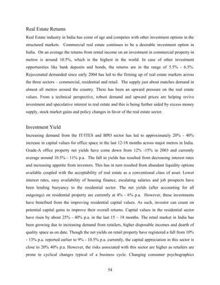 Real Estate Returns
Real Estate industry in India has come of age and competes with other investment options in the
structured markets. Commercial real estate continues to be a desirable investment option in
India. On an average the returns from rental income on an investment in commercial property in
metros is around 10.5%, which is the highest in the world. In case of other investment
opportunities like bank deposits and bonds, the returns are in the range of 5.5% - 6.5%.
Rejuvenated demanded since early 2004 has led to the firming up of real estate markets across
the three sectors – commercial, residential and retail. The supply just about matches demand in
almost all metros around the country. There has been an upward pressure on the real estate
values. From a technical perspective, robust demand and upward prices are helping revive
investment and speculative interest in real estate and this is being further aided by excess money
supply, stock market gains and policy changes in favor of the real estate sector.
Investment Yield
Increasing demand from the IT/ITES and BPO sector has led to approximately 20% - 40%
increase in capital values for office space in the last 12-18 months across major metros in India.
Grade-A office property net yields have come down from 12% -15% in 2003 and currently
average around 10.5% - 11% p.a. The fall in yields has resulted from decreasing interest rates
and increasing appetite from investors. This has in turn resulted from abundant liquidity options
available coupled with the acceptability of real estate as a conventional class of asset. Lower
interest rates, easy availability of housing finance, escalating salaries and job prospects have
been lending buoyancy to the residential sector. The net yields (after accounting for all
outgoings) on residential property are currently at 4% - 6% p.a. However, these investments
have benefited from the improving residential capital values. As such, investor can count on
potential capital gains to improve their overall returns. Capital values in the residential sector
have risen by about 25% - 40% p.a. in the last 15 – 18 months. The retail market in India has
been growing due to increasing demand from retailers, higher disposable incomes and dearth of
quality space as on date. Though the net yields on retail property have registered a fall from 10%
- 13% p.a. reported earlier to 9% - 10.5% p.a. currently, the capital appreciation in this sector is
close to 20% 40% p.a. However, the risks associated with this sector are higher as retailers are
prone to cyclical changes typical of a business cycle. Changing consumer psychographics
54
 