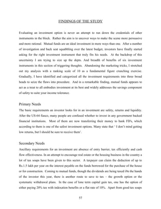 FINDINGS OF THE STUDY
Evaluating an investment option is never an attempt to run down the credentials of other
instruments in the block. Rather the aim is to uncover ways to make the scene more persuasive
and more rational. Mutual funds are an ideal investment in more ways than one. After a number
of investigation and back seat squabbling over the latest budget, investors have finally started
asking for the right investment instrument that truly fits his needs. At the backdrop of this
uncertainty I am trying to size up the depts. And breadth of benefits of six investment
instruments in this section of triggering thoughts. Abandoning the marketing tricks, I stretched
out my analysis with a ranking scale of 10 as a fundamental figure crunching exercise.
Gradually, I have identified and categorized all the investment requirements into three broad
heads to seize the flaws into procedure. And in a remarkable finding, mutual funds appears to
act as a treat to all embodies investment at its best and widely addresses the savings component
of safety to suite your income tolerance.
Primary Needs
The basic requirements an investor looks for in an investment are safety, returns and liquidity.
After the US-64 fiasco, many people are confused whether to invest in any government backed
financial institutions. Most of them are now transferring their money to bank FD's, which
according to them is one of the safest investment options. Many state that ‘ I don’t mind getting
low returns, but I should be sure to receive them’.
Secondary Needs
Ancillary requirements for an investment are absence of entry barrier, tax efficiently and cash
flow effectiveness. In an attempt to encourage real estate or the housing business in the country a
lot of tax soaps have been given to this sector. A taxpayer can claim the deduction of up to
Rs.1.5 lakh per year on the interest payable on the funds borrowed for the purchase of the house
or for construction. Coming to mutual funds, though the dividends are being taxed i9n the hands
of the investor this year, there is another route to save to tax – the growth option or the
systematic withdrawal plans. In the case of lone term capital gain tax, one has the option of
either paying 20% tax with indexation benefits or a flat rate of 10%. Apart from good tax soaps
57
 