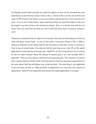 For liquidity mutual funds and gold are ranked the highest as these can be converted into cash
immediately as and when the investor wishes to do so. However that is not the case with the real
estate or PPF account as the former is not easy to dispose and the later has a lock in period of 15
years. Even in case of entry barrier, equity and mutual funds are ranked the highest at they can
be bought at any point of time with minimal investment. But, it s is not the same with the real
estate, since you cannot buy the land you wish to until and unless there is someone wishing to
sell it.
Taking into consideration the tax angle of an investment, then the most advantageous are the real
estate and equity mutual funds. In case of real estate, a maximum amount of Rs.1.5 lakhs is
allowed as deduction for the interest paid for the loan taken to either buy a house or construct it.
Even in case of mutual funds, if the units are held for more than a year, only 10% of the capital
appreciation is taxed and not at the peak rates. Bank FD’s are the wrong choice if one is looking
for the tax aspect because, firstly the amount of interest paid is less and secondly TDS is
applicable. There are a few options, which meet our long-term goals. The systematic investment
plan, a special feature in mutual funds is the best option to meet your long-term requirements for
the same mutual funds has the highest score in the asset grid. The same thing is even applicable
to the real estate, as there is a high possibility of appreciation over time and every chances of
depreciation. Bank FD’s are ranked the least because the capital appreciation is not huge.
60
 