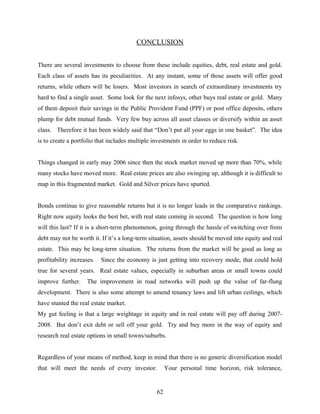 CONCLUSION
There are several investments to choose from these include equities, debt, real estate and gold.
Each class of assets has its peculiarities. At any instant, some of those assets will offer good
returns, while others will be losers. Most investors in search of extraordinary investments try
hard to find a single asset. Some look for the next infosys, other buys real estate or gold. Many
of them deposit their savings in the Public Provident Fund (PPF) or post office deposits, others
plump for debt mutual funds. Very few buy across all asset classes or diversify within an asset
class. Therefore it has been widely said that “Don’t put all your eggs in one basket”. The idea
is to create a portfolio that includes multiple investments in order to reduce risk.
Things changed in early may 2006 since then the stock market moved up more than 70%, while
many stocks have moved more. Real estate prices are also swinging up, although it is difficult to
map in this fragmented market. Gold and Silver prices have spurted.
Bonds continue to give reasonable returns but it is no longer leads in the comparative rankings.
Right now equity looks the best bet, with real state coming in second. The question is how long
will this last? If it is a short-term phenomenon, going through the hassle of switching over from
debt may not be worth it. If it’s a long-term situation, assets should be moved into equity and real
estate. This may be long-term situation. The returns from the market will be good as long as
profitability increases. Since the economy is just getting into recovery mode, that could hold
true for several years. Real estate values, especially in suburban areas or small towns could
improve further. The improvement in road networks will push up the value of far-flung
development. There is also some attempt to amend tenancy laws and lift urban ceilings, which
have stunted the real estate market.
My gut feeling is that a large weightage in equity and in real estate will pay off during 2007-
2008. But don’t exit debt or sell off your gold. Try and buy more in the way of equity and
research real estate options in small towns/suburbs.
Regardless of your means of method, keep in mind that there is no generic diversification model
that will meet the needs of every investor. Your personal time horizon, risk tolerance,
62
 