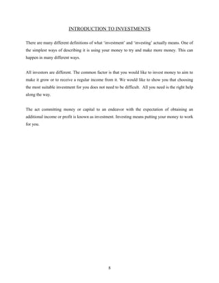 INTRODUCTION TO INVESTMENTS
There are many different definitions of what ‘investment’ and ‘investing’ actually means. One of
the simplest ways of describing it is using your money to try and make more money. This can
happen in many different ways.
All investors are different. The common factor is that you would like to invest money to aim to
make it grow or to receive a regular income from it. We would like to show you that choosing
the most suitable investment for you does not need to be difficult. All you need is the right help
along the way.
The act committing money or capital to an endeavor with the expectation of obtaining an
additional income or profit is known as investment. Investing means putting your money to work
for you.
8
 