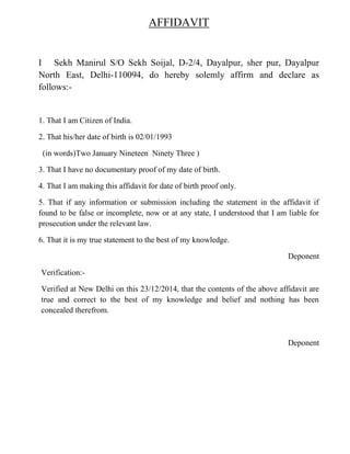 AFFIDAVIT
I Sekh Manirul S/O Sekh Soijal, D-2/4, Dayalpur, sher pur, Dayalpur
North East, Delhi-110094, do hereby solemly affirm and declare as
follows:-
1. That I am Citizen of India.
2. That his/her date of birth is 02/01/1993
(in words)Two January Nineteen Ninety Three )
3. That I have no documentary proof of my date of birth.
4. That I am making this affidavit for date of birth proof only.
5. That if any information or submission including the statement in the affidavit if
found to be false or incomplete, now or at any state, I understood that I am liable for
prosecution under the relevant law.
6. That it is my true statement to the best of my knowledge.
Deponent
Verification:-
Verified at New Delhi on this 23/12/2014, that the contents of the above affidavit are
true and correct to the best of my knowledge and belief and nothing has been
concealed therefrom.
Deponent
 