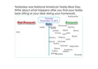 Yesterday was National American Teddy Bear Day.
Write about what happens after you find your teddy
bear sitting at your desk doing your homework.
                                                  Adrianette
                      Thursday
                  November 15, 2012

                                     Donovan
                  Leslie   Ayanna                Samira
                             Emily
                              Jordan     Alexis       Remy
Jose
                                 Christy Ixza Lilah
                                                        Bryan
                           Jessica    Philicia
                                                 Leon
                           David    Michael
                                Kathy
                                       Edward Alejandra
                                Diana
                                           Kareena
                             Carlos      Jaileen
                            Jeffrey
                                  Yamilee          Ricardo
 