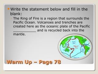 Warm Up – Page 78Warm Up – Page 78
Write the statement below and fill in the
blank:
◦ The Ring of Fire is a region that surrounds the
Pacific Ocean. Volcanoes and trenches are
created here as the oceanic plate of the Pacific
___________ and is recycled back into the
mantle.
 