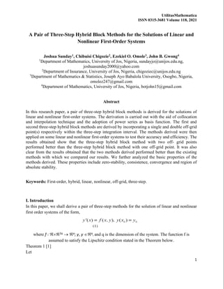 UtilitasMathematica
ISSN 0315-3681 Volume 118, 2021
1
A Pair of Three-Step Hybrid Block Methods for the Solutions of Linear and
Nonlinear First-Order Systems
Joshua Sunday1, Chibuisi Chigozie2, Ezekiel O. Omole3, John B. Gwong4
1
Department of Mathematics, University of Jos, Nigeria, sundayjo@unijos.edu.ng,
joshuasunday2000@yahoo.com
2
Department of Insurance, University of Jos, Nigeria, chigoziec@unijos.edu.ng
3
Department of Mathematics & Statistics, Joseph Ayo Babalola University, Osogbo, Nigeria,
omolez247@gmail.com
4
Department of Mathematics, University of Jos, Nigeria, botjohn15@gmail.com
Abstract
In this research paper, a pair of three-step hybrid block methods is derived for the solutions of
linear and nonlinear first-order systems. The derivation is carried out with the aid of collocation
and interpolation technique and the adoption of power series as basis function. The first and
second three-step hybrid block methods are derived by incorporating a single and double off-grid
point(s) respectively within the three-step integration interval. The methods derived were then
applied on some linear and nonlinear first-order systems to test their accuracy and efficiency. The
results obtained show that the three-step hybrid block method with two off- grid points
performed better than the three-step hybrid block method with one off-grid point. It was also
clear from the results obtained that the two methods derived performed better than the existing
methods with which we compared our results. We further analyzed the basic properties of the
methods derived. These properties include zero-stability, consistence, convergence and region of
absolute stability.
Keywords: First-order, hybrid, linear, nonlinear, off-grid, three-step.
I. Introduction
In this paper, we shall derive a pair of three-step methods for the solution of linear and nonlinear
first order systems of the form,
where f : 2q → q; y, y q, and q is the dimension of the system. The function f is
assumed to satisfy the Lipschitz condition stated in the Theorem below.
Theorem 1 [1]
Let
 