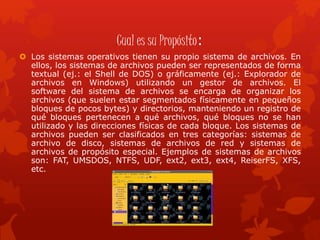 Cual es su Propósito:
 Los sistemas operativos tienen su propio sistema de archivos. En
ellos, los sistemas de archivos pueden ser representados de forma
textual (ej.: el Shell de DOS) o gráficamente (ej.: Explorador de
archivos en Windows) utilizando un gestor de archivos. El
software del sistema de archivos se encarga de organizar los
archivos (que suelen estar segmentados físicamente en pequeños
bloques de pocos bytes) y directorios, manteniendo un registro de
qué bloques pertenecen a qué archivos, qué bloques no se han
utilizado y las direcciones físicas de cada bloque. Los sistemas de
archivos pueden ser clasificados en tres categorías: sistemas de
archivo de disco, sistemas de archivos de red y sistemas de
archivos de propósito especial. Ejemplos de sistemas de archivos
son: FAT, UMSDOS, NTFS, UDF, ext2, ext3, ext4, ReiserFS, XFS,
etc.
 