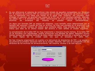 FAT
 Es con diferencia el sistema de archivos más simple de aquellos compatibles con Windows
NT. El sistema de archivos FAT se caracteriza por la tabla de asignación de archivos (FAT),
que es realmente una tabla que reside en la parte más "superior" del volumen. Para
proteger el volumen, se guardan dos copias de la FAT por si una resultara dañada. Además,
las tablas FAT y el directorio raíz deben almacenarse en una ubicación fija para que los
archivos de arranque del sistema se puedan ubicar correctamente.
Un disco con formato FAT se asigna en clústeres, cuyo tamaño viene determinado por el
tamaño del volumen. Cuando se crea un archivo, se crea una entrada en el directorio y se
establece el primer número de clúster que contiene datos. Esta entrada de la tabla FAT
indica que este es el último clúster del archivo o bien señala al clúster siguiente.
La actualización de la tabla FAT es muy importante y requiere mucho tiempo. Si la tabla FAT
no se actualiza con regularidad, podría producirse una pérdida de datos. Requiere mucho
tiempo porque las cabezas lectoras de disco deben cambiar de posición y ponerse a cero en
la pista lógica de la unidad cada vez que se actualiza la tabla FAT.
No hay ninguna organización en cuanto a la estructura de directorios de FAT, y se asigna a
los archivos la primera ubicación libre de la unidad. Además, FAT solo es compatible con los
atributos de los archivos de almacenamiento, del sistema, ocultos y de solo lectura.
 