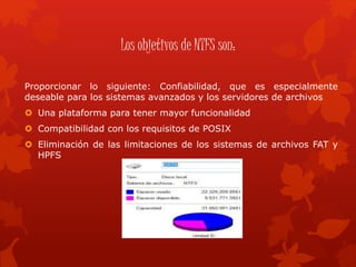 Los objetivos de NTFS son:
Proporcionar lo siguiente: Confiabilidad, que es especialmente
deseable para los sistemas avanzados y los servidores de archivos
 Una plataforma para tener mayor funcionalidad
 Compatibilidad con los requisitos de POSIX
 Eliminación de las limitaciones de los sistemas de archivos FAT y
HPFS
 