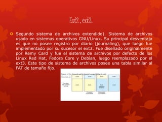 Ext2 , ext3.
 Segundo sistema de archivos extendido). Sistema de archivos
usado en sistemas operativos GNU/Linux. Su principal desventaja
es que no posee registro por diario (journaling), que luego fue
implementado por su sucesor el ext3. Fue diseñado originalmente
por Remy Card y fue el sistema de archivos por defecto de los
Linux Red Hat, Fedora Core y Debían, luego reemplazado por el
ext3. Este tipo de sistema de archivos posee una tabla similar al
FAT de tamaño fijo.
 