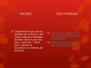CONCLUSIONES
 Comprendí lo que era un
sistema de archivos y así
mismo algunos ejemplos
de ellos como lo son fat ,
ext2 , ext3 etc. Y Para
que y donde se
encuentra un sistema de
archivos.
FUENTES DE INFORMACION
 http://www.alegsa.com.a
r/Dic/sistema%20de%20
archivos.php
 http://support.microsoft.
com/kb/100108/es
 