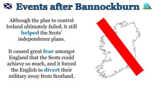 Although the plan to control
Ireland ultimately failed, it still
helped the Scots’
independence plans.
It caused great fear amongst
England that the Scots could
achieve so much, and it forced
the English to divert their
military away from Scotland.
 