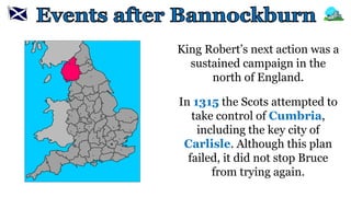 King Robert’s next action was a
sustained campaign in the
north of England.
In 1315 the Scots attempted to
take control of Cumbria,
including the key city of
Carlisle. Although this plan
failed, it did not stop Bruce
from trying again.
 