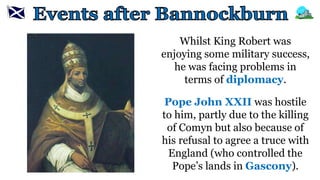 Whilst King Robert was
enjoying some military success,
he was facing problems in
terms of diplomacy.
Pope John XXII was hostile
to him, partly due to the killing
of Comyn but also because of
his refusal to agree a truce with
England (who controlled the
Pope’s lands in Gascony).
 