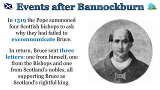 In 1319 the Pope summoned
four Scottish bishops to ask
why they had failed to
excommunicate Bruce.
In return, Bruce sent three
letters: one from himself, one
from the Bishops and one
from Scotland’s nobles, all
supporting Bruce as
Scotland’s rightful king.
 
