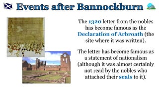 The 1320 letter from the nobles
has become famous as the
Declaration of Arbroath (the
site where it was written).
The letter has become famous as
a statement of nationalism
(although it was almost certainly
not read by the nobles who
attached their seals to it).
 