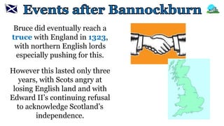 Bruce did eventually reach a
truce with England in 1323,
with northern English lords
especially pushing for this.
However this lasted only three
years, with Scots angry at
losing English land and with
Edward II’s continuing refusal
to acknowledge Scotland’s
independence.
 