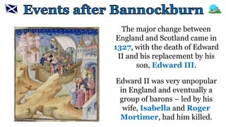 The major change between
England and Scotland came in
1327, with the death of Edward
II and his replacement by his
son, Edward III.
Edward II was very unpopular
in England and eventually a
group of barons – led by his
wife, Isabella and Roger
Mortimer, had him killed.
 